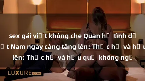 sex gái việt không che Quan hệ tình dục của nữ sinh Việt Nam ngày càng tăng lên: Thực hư và hậu quả không ngờ