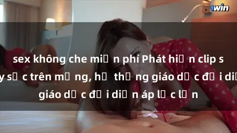 sex không che miễn phí Phát hiện clip sex nữ sinh gây sốc trên mạng, hệ thống giáo dục đối diện áp lực lớn