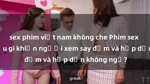 sex phim việt nam không che Phim sex học sinh: Điều gì khiến người xem say đắm và hấp dẫn không ngờ?