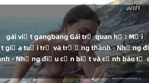 gái việt gangbang Gái trẻ quan hệ: Mối quan hệ khác biệt giữa tuổi trẻ và trưởng thành - Những điều cần biết và cảnh báo từ chuyên gia