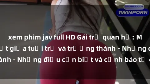 xem phim jav full HD Gái trẻ quan hệ: Mối quan hệ khác biệt giữa tuổi trẻ và trưởng thành - Những điều cần biết và cảnh báo từ chuyên gia