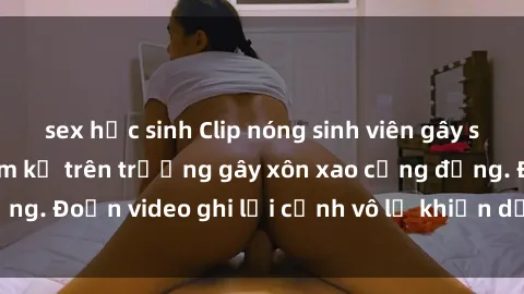 sex học sinh Clip nóng sinh viên gây sốc: Hành động cấm kỵ trên trường gây xôn xao cộng đồng. Đoạn video ghi lại cảnh vô lễ khiến dư luận bức xúc.