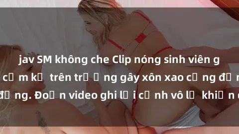 jav SM không che Clip nóng sinh viên gây sốc: Hành động cấm kỵ trên trường gây xôn xao cộng đồng. Đoạn video ghi lại cảnh vô lễ khiến dư luận bức xúc.