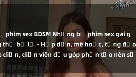 phim sex BDSM Những bộ phim sex gái già đỉnh cao không thể bỏ lỡ - Hấp dẫn, mê hoặc, từng đạo diễn, diễn viên đều góp phần tạo nên sự hấp dẫn, kích thích.
