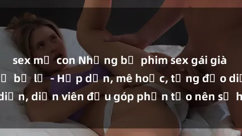 sex mẹ con Những bộ phim sex gái già đỉnh cao không thể bỏ lỡ - Hấp dẫn, mê hoặc, từng đạo diễn, diễn viên đều góp phần tạo nên sự hấp dẫn, kích thích.