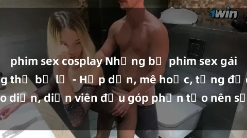 phim sex cosplay Những bộ phim sex gái già đỉnh cao không thể bỏ lỡ - Hấp dẫn, mê hoặc, từng đạo diễn, diễn viên đều góp phần tạo nên sự hấp dẫn, kích thích.