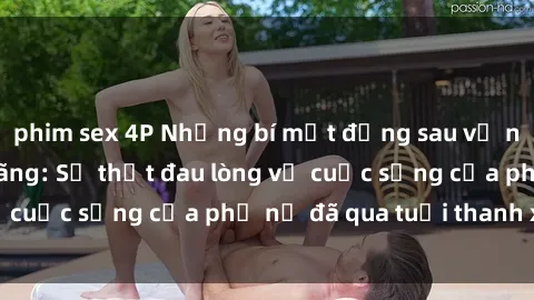 phim sex 4P Những bí mật đằng sau vẻ ngoài gái già dâm đãng: Sự thật đau lòng về cuộc sống của phụ nữ đã qua tuổi thanh xuân