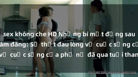 sex không che HD Những bí mật đằng sau vẻ ngoài gái già dâm đãng: Sự thật đau lòng về cuộc sống của phụ nữ đã qua tuổi thanh xuân