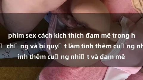 phim sex cách kích thích đam mê trong hôn nhân: Sex vợ chồng và bí quyết làm tình thêm cuồng nhiệt và đam mê