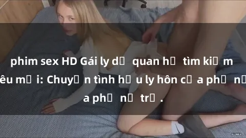 phim sex HD Gái ly dị quan hệ tìm kiếm tình yêu mới: Chuyện tình hậu ly hôn của phụ nữ trẻ.