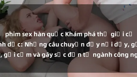 phim sex hàn quốc Khám phá thế giới của phim sex nô lệ tình dục: Những câu chuyện đầy nổi dậy, gợi cảm và gây sốc đến từ ngành công nghiệp giải trí đen tối