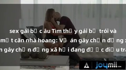 sex gái bắc âu Tìm thấy gái bị trói và bị hiếp dâm trong một căn nhà hoang: Vụ án gây chấn động xã hội đang được điều tra vào.