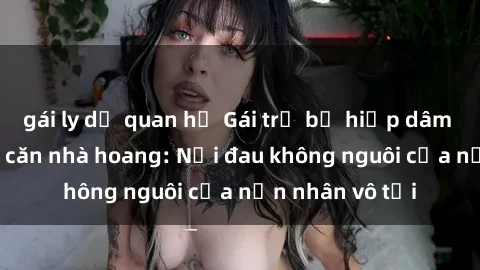 gái ly dị quan hệ Gái trẻ bị hiếp dâm bạo lực trong căn nhà hoang: Nỗi đau không nguôi của nạn nhân vô tội