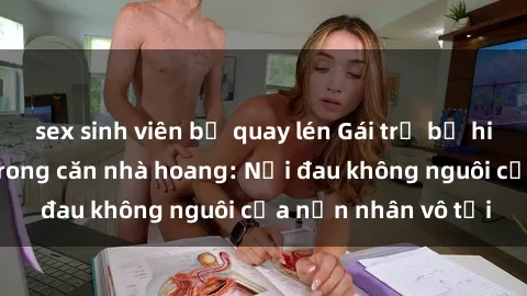 sex sinh viên bị quay lén Gái trẻ bị hiếp dâm bạo lực trong căn nhà hoang: Nỗi đau không nguôi của nạn nhân vô tội