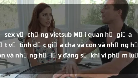 sex vợ chồng vietsub Mối quan hệ giữa cha và con: Sự thật về tình dục giữa cha và con và những hệ lụy đáng sợ khi vi phạm luật pháp.