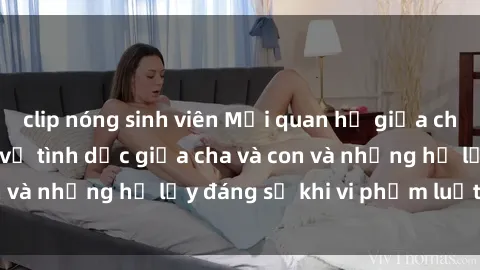 clip nóng sinh viên Mối quan hệ giữa cha và con: Sự thật về tình dục giữa cha và con và những hệ lụy đáng sợ khi vi phạm luật pháp.