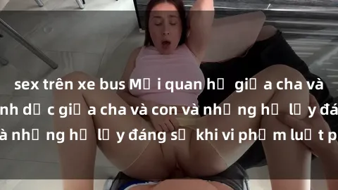 sex trên xe bus Mối quan hệ giữa cha và con: Sự thật về tình dục giữa cha và con và những hệ lụy đáng sợ khi vi phạm luật pháp.