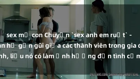sex mẹ con Chuyện `sex anh em ruột` - Đề cập đến quan hệ gần gũi giữa các thành viên trong gia đình, liệu nó có làm ảnh hưởng đến tình cảm gia đình hay không?