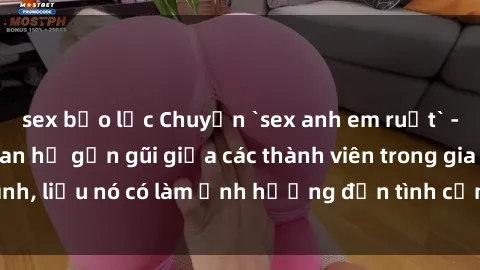 sex bạo lực Chuyện `sex anh em ruột` - Đề cập đến quan hệ gần gũi giữa các thành viên trong gia đình, liệu nó có làm ảnh hưởng đến tình cảm gia đình hay không?