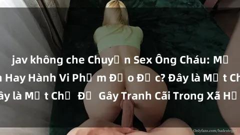 jav không che Chuyện Sex Ông Cháu: Mối Quan Hệ Gia Đình Hay Hành Vi Phạm Đạo Đức? Đây là Một Chủ Đề Gây Tranh Cãi Trong Xã Hội Hiện Nay.