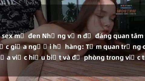 sex mỹ đen Những vấn đề đáng quan tâm về quan hệ tình dục giữa người họ hàng: Tầm quan trọng của việc hiểu biết và đề phòng trong việc tiếp xúc trong gia đình.