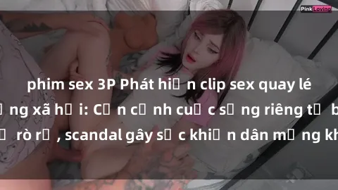phim sex 3P Phát hiện clip sex quay lén hot nhất trên mạng xã hội: Cận cảnh cuộc sống riêng tư bị rò rỉ, scandal gây sốc khiến dân mạng không khỏi bàng hoàng