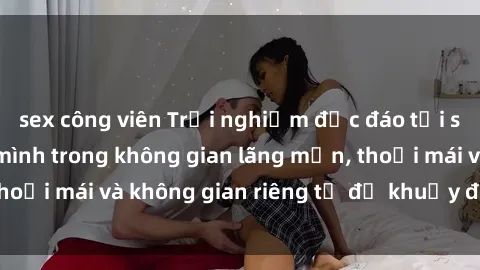 sex công viên Trải nghiệm độc đáo tại sex nhà nghỉ: ẩn mình trong không gian lãng mạn, thoải mái và không gian riêng tư để khuấy động tình ái.