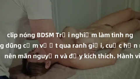clip nóng BDSM Trải nghiệm làm tình ngoài đường: Khi lòng dũng cảm vượt qua ranh giới, cuộc hẹn nơi công cộng trở nên mãn nguyện và đầy kích thích. Hành vi nguy hiểm, nhưng cũng tạo nên cảm giác mới m