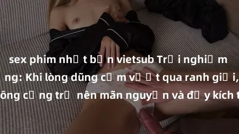 sex phim nhật bản vietsub Trải nghiệm làm tình ngoài đường: Khi lòng dũng cảm vượt qua ranh giới, cuộc hẹn nơi công cộng trở nên mãn nguyện và đầy kích thích. Hành vi nguy hiểm, nhưng cũng tạo nên cảm