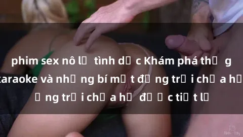 phim sex nô lệ tình dục Khám phá thế giới sex quán karaoke và những bí mật động trời chưa hề được tiết lộ