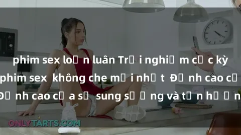 phim sex loạn luân Trải nghiệm cực kỳ nóng bỏng trong phim sex  không che mới nhất  Đỉnh cao của sự sung sướng và tận hưởng chân thật