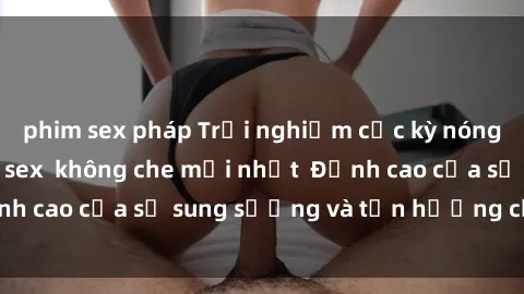 phim sex pháp Trải nghiệm cực kỳ nóng bỏng trong phim sex  không che mới nhất  Đỉnh cao của sự sung sướng và tận hưởng chân thật