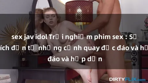 sex jav idol Trải nghiệm phim sex : Sự kích thích đến từ những cảnh quay độc đáo và hấp dẫn