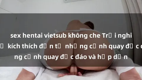 sex hentai vietsub không che Trải nghiệm phim sex : Sự kích thích đến từ những cảnh quay độc đáo và hấp dẫn