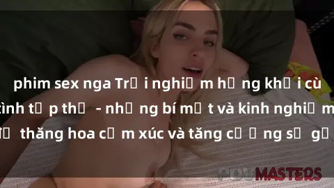 phim sex nga Trải nghiệm hứng khởi cùng với việc làm tình tập thể - những bí mật và kinh nghiệm để thăng hoa cảm xúc và tăng cường sự gắn kết trong mối quan hệ