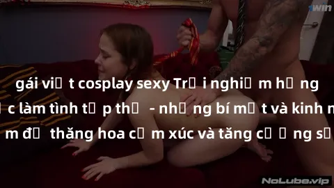 gái việt cosplay sexy Trải nghiệm hứng khởi cùng với việc làm tình tập thể - những bí mật và kinh nghiệm để thăng hoa cảm xúc và tăng cường sự gắn kết trong mối quan hệ