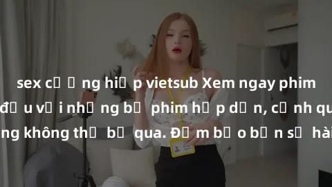 sex cưỡng hiếp vietsub Xem ngay phim sex bukkake hàng đầu với những bộ phim hấp dẫn, cảnh quay nóng bỏng không thể bỏ qua. Đảm bảo bạn sẽ hài lòng với trải nghiệm mới lạ này!