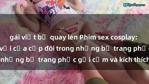 gái việt bị quay lén Phim sex cosplay: Trải nghiệm tuyệt vời của cặp đôi trong những bộ trang phục gợi cảm và kích thích