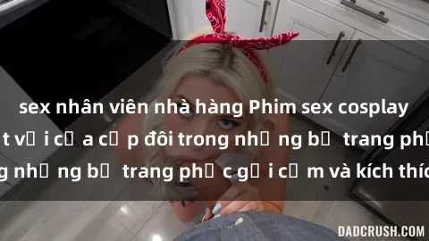 sex nhân viên nhà hàng Phim sex cosplay: Trải nghiệm tuyệt vời của cặp đôi trong những bộ trang phục gợi cảm và kích thích