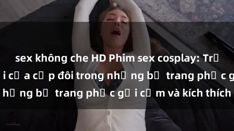 sex không che HD Phim sex cosplay: Trải nghiệm tuyệt vời của cặp đôi trong những bộ trang phục gợi cảm và kích thích