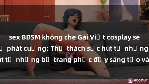 sex BDSM không che Gái Việt cosplay sexy khiến fan hâm mộ phát cuồng: Thử thách sức hút từ những bộ trang phục đầy sáng tạo và quyến rũ!