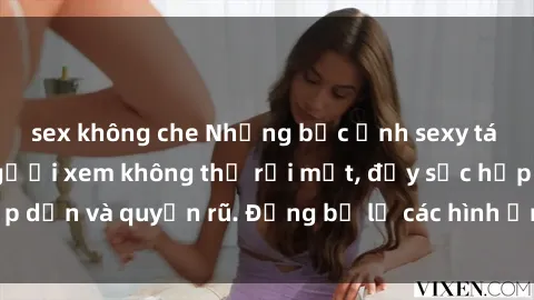 sex không che Những bức ảnh sexy tá gợi cảm khiến người xem không thể rời mắt, đầy sức hấp dẫn và quyến rũ. Đừng bỏ lỡ các hình ảnh nóng bỏng này!