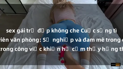 sex gái trẻ đẹp không che Cuộc sống tình dục của nhân viên văn phòng: Sự nghiệp và đam mê trong công việc khiến họ cảm thấy hứng thú với tình dục?