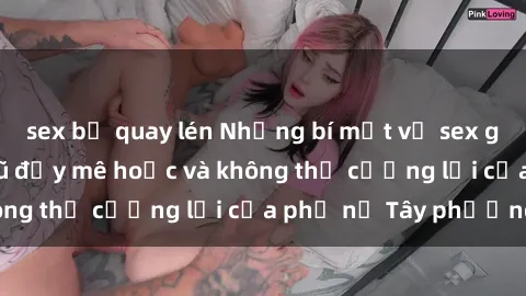 sex bị quay lén Những bí mật về sex gái Tây: Sự quyến rũ đầy mê hoặc và không thể cưỡng lại của phụ nữ Tây phương