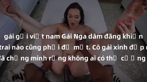 gái gọi việt nam Gái Nga dâm đãng khiến tim bất cứ chàng trai nào cũng phải đỏ mặt. Cô gái xinh đẹp này đã chứng minh rằng không ai có thể cưỡng lại khi cô làm tình đắm say.