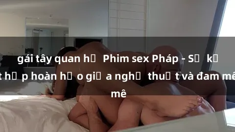 gái tây quan hệ Phim sex Pháp - Sự kết hợp hoàn hảo giữa nghệ thuật và đam mê