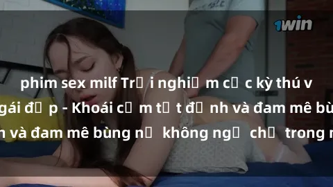 phim sex milf Trải nghiệm cực kỳ thú vị khi làm tình với gái đẹp - Khoái cảm tột đỉnh và đam mê bùng nổ không ngờ chỉ trong một đêm!