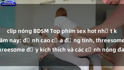 clip nóng BDSM Top phim sex hot nhất không thể bỏ lỡ năm nay: đỉnh cao của đồng tính, threesome đầy kích thích và các cảnh nóng đang gây sốt!