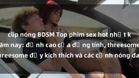 clip nóng BDSM Top phim sex hot nhất không thể bỏ lỡ năm nay: đỉnh cao của đồng tính, threesome đầy kích thích và các cảnh nóng đang gây sốt!