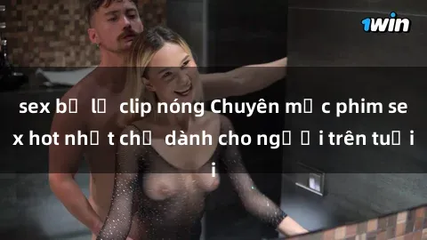sex bị lộ clip nóng Chuyên mục phim sex hot nhất chỉ dành cho người trên tuổi